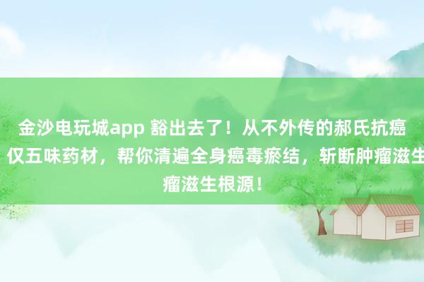 金沙電玩城app 豁出去了！從不外傳的郝氏抗癌秘方！僅五味藥材，幫你清遍全身癌毒瘀結，斬斷腫瘤滋生根源！
