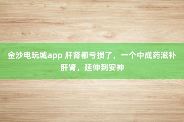 金沙電玩城app 肝腎都虧損了，一個中成藥滋補肝腎，延伸到安神