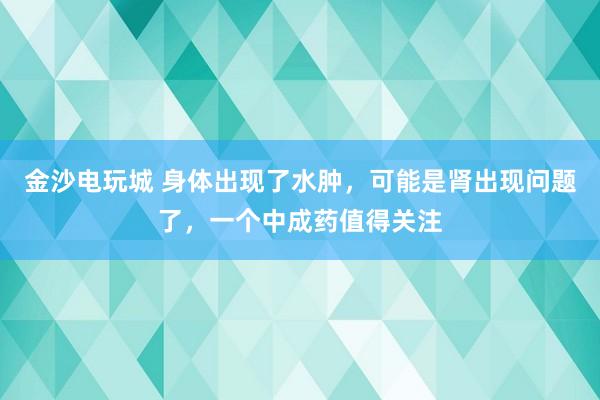 金沙電玩城 身體出現了水腫,可能是腎出現問題了,一個中成藥值得關注