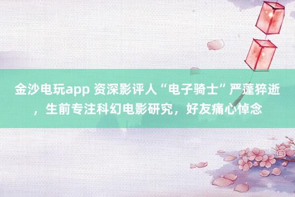 金沙電玩app 資深影評人“電子騎士”嚴蓬猝逝，生前專注科幻電影研究，好友痛心悼念