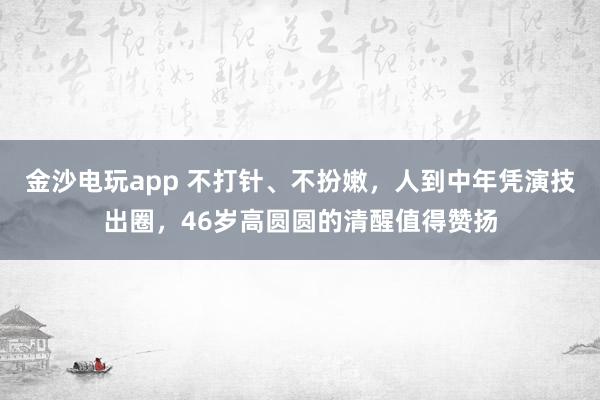 金沙電玩app 不打針、不扮嫩，人到中年憑演技出圈，46歲高圓圓的清醒值得贊揚