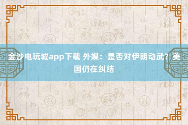 金沙電玩城app下載 外媒:是否對伊朗動武?美國仍在糾結