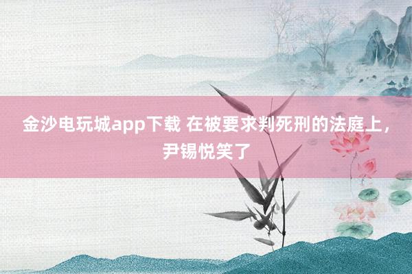 金沙電玩城app下載 在被要求判死刑的法庭上，尹錫悅笑了