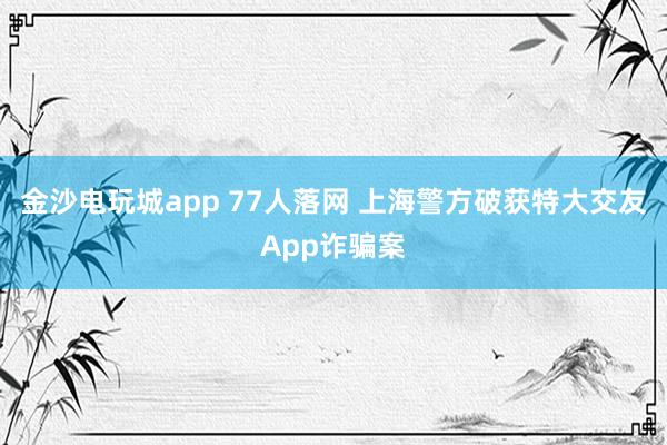 金沙電玩城app 77人落網 上海警方破獲特大交友App詐騙案