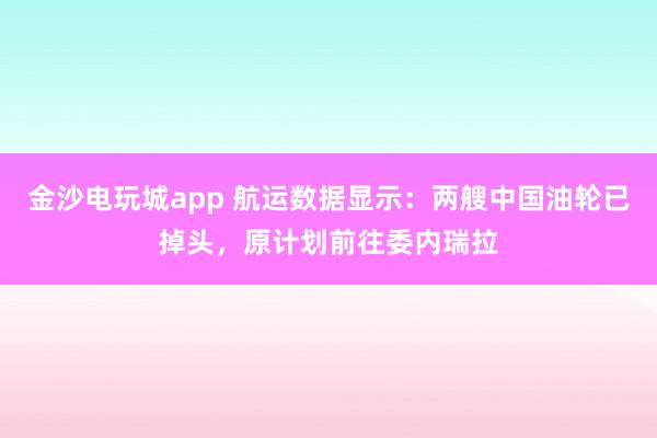 金沙電玩城app 航運數(shù)據(jù)顯示:兩艘中國油輪已掉頭,原計劃前往委內(nèi)瑞拉