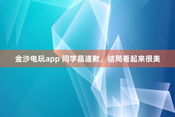 金沙電玩app 閆學(xué)晶道歉,結(jié)局看起來(lái)很美