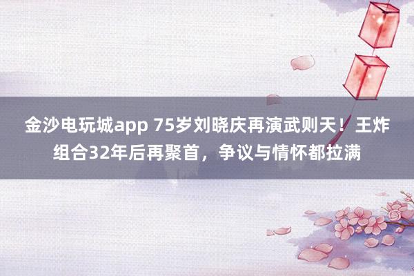 金沙電玩城app 75歲劉曉慶再演武則天！王炸組合32年后再聚首，爭議與情懷都拉滿