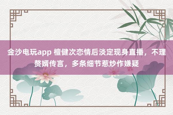 金沙電玩app 檀健次戀情后淡定現(xiàn)身直播，不理贅婿傳言，多條細節(jié)惹炒作嫌疑