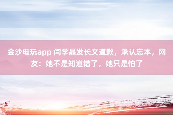 金沙電玩app 閆學晶發(fā)長文道歉，承認忘本，網(wǎng)友：她不是知道錯了，她只是怕了