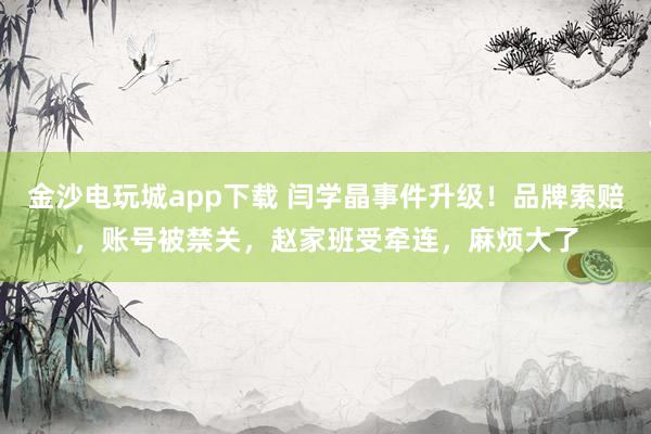 金沙電玩城app下載 閆學晶事件升級！品牌索賠，賬號被禁關，趙家班受牽連，麻煩大了