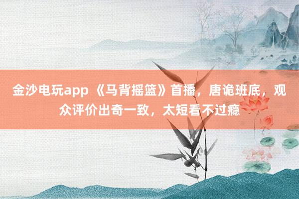 金沙電玩app 《馬背搖籃》首播,唐詭班底,觀眾評價出奇一致,太短看不過癮
