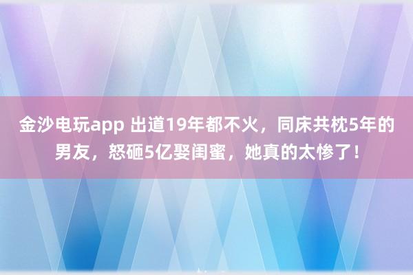 金沙電玩app 出道19年都不火,同床共枕5年的男友,怒砸5億娶閨蜜,她真的太慘了!