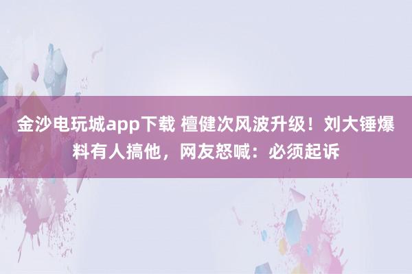 金沙電玩城app下載 檀健次風(fēng)波升級(jí)！劉大錘爆料有人搞他，網(wǎng)友怒喊：必須起訴