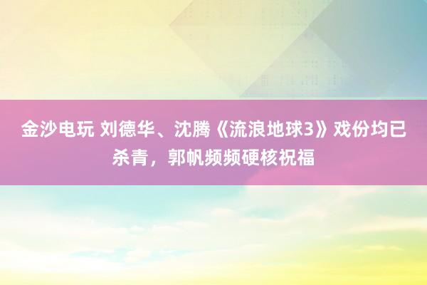 金沙電玩 劉德華、沈騰《流浪地球3》戲份均已殺青，郭帆頻頻硬核祝福