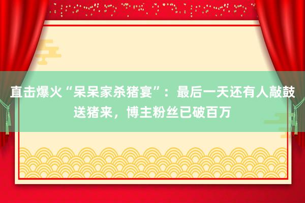 直擊爆火“呆呆家殺豬宴”：最后一天還有人敲鼓送豬來，博主粉絲已破百萬