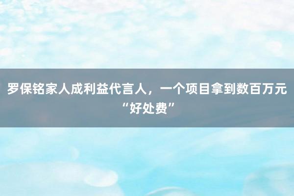 羅保銘家人成利益代言人，一個(gè)項(xiàng)目拿到數(shù)百萬(wàn)元“好處費(fèi)”