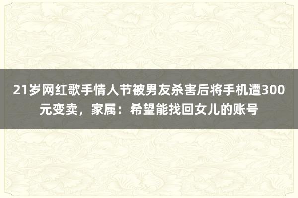 21歲網(wǎng)紅歌手情人節(jié)被男友殺害后將手機(jī)遭300元變賣,家屬:希望能找回女兒的賬號