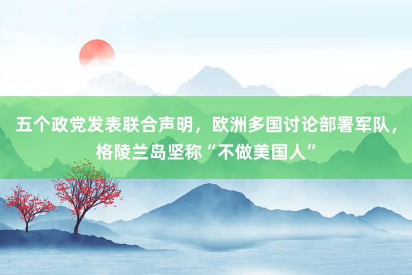五個政黨發表聯合聲明,歐洲多國討論部署軍隊,格陵蘭島堅稱“不做美國人”