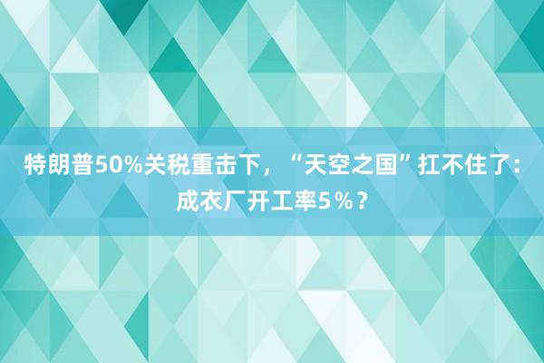 特朗普50%關(guān)稅重擊下,“天空之國”扛不住了:成衣廠開工率5%?