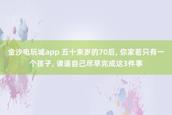 金沙電玩城app 五十來歲的70后， 你家若只有一個孩子， 請逼自己盡早完成這3件事