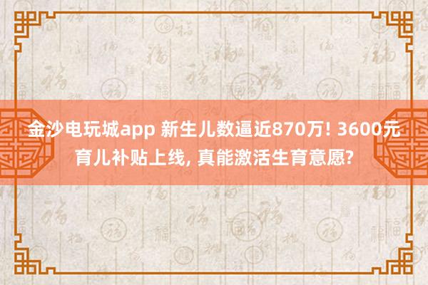金沙電玩城app 新生兒數(shù)逼近870萬! 3600元育兒補(bǔ)貼上線, 真能激活生育意愿?
