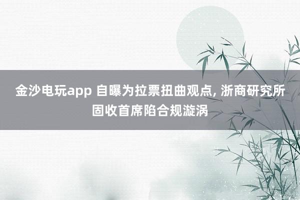 金沙電玩app 自曝為拉票扭曲觀點(diǎn)， 浙商研究所固收首席陷合規(guī)漩渦