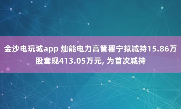 金沙電玩城app 燦能電力高管翟寧擬減持15.86萬股套現(xiàn)413.05萬元, 為首次減持