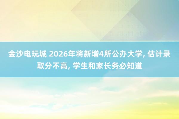 金沙電玩城 2026年將新增4所公辦大學， 估計錄取分不高， 學生和家長務必知道