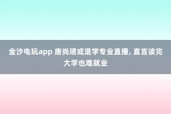 金沙電玩app 唐尚珺或退學專業直播， 直言讀完大學也難就業