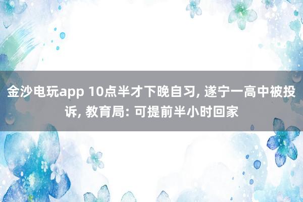 金沙電玩app 10點半才下晚自習， 遂寧一高中被投訴， 教育局: 可提前半小時回家