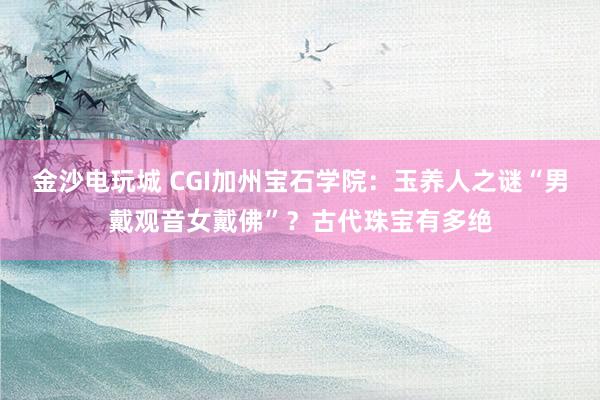 金沙電玩城 CGI加州寶石學(xué)院：玉養(yǎng)人之謎“男戴觀音女戴佛”？古代珠寶有多絕