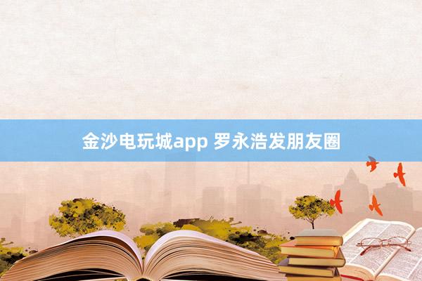 金沙電玩城app 羅永浩發朋友圈