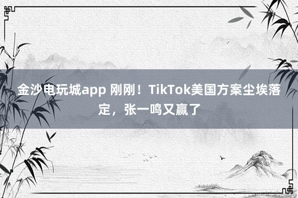 金沙電玩城app 剛剛！TikTok美國方案塵埃落定，張一鳴又贏了