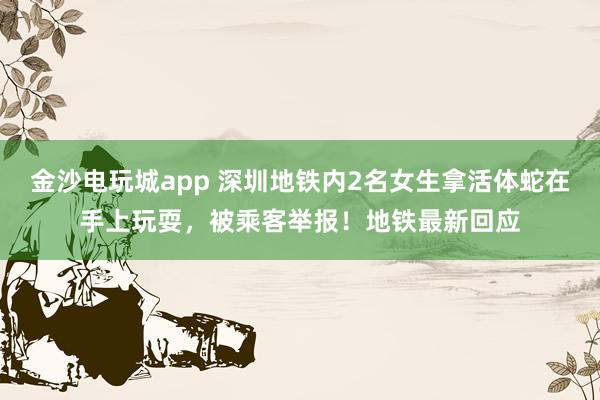 金沙電玩城app 深圳地鐵內2名女生拿活體蛇在手上玩耍，被乘客舉報！地鐵最新回應