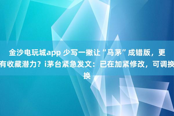 金沙電玩城app 少寫一撇讓“馬茅”成錯版，更有收藏潛力？i茅臺緊急發(fā)文：已在加緊修改，可調(diào)換