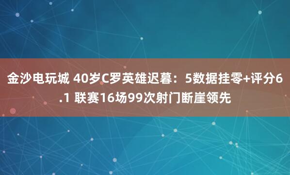 金沙電玩城 40歲C羅英雄遲暮:5數(shù)據(jù)掛零+評分6.1 聯(lián)賽16場99次射門斷崖領(lǐng)先