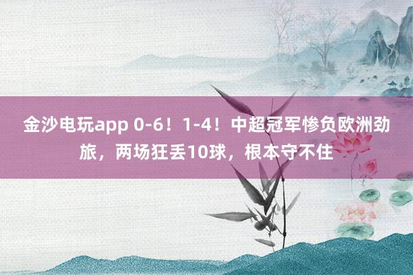 金沙電玩app 0-6!1-4!中超冠軍慘負(fù)歐洲勁旅,兩場(chǎng)狂丟10球,根本守不住