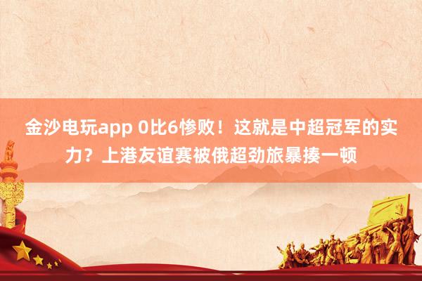金沙電玩app 0比6慘敗!這就是中超冠軍的實力?上港友誼賽被俄超勁旅暴揍一頓
