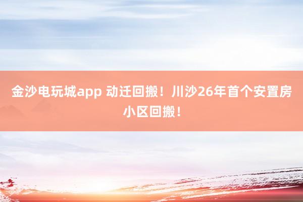 金沙電玩城app 動遷回搬！川沙26年首個安置房小區回搬！