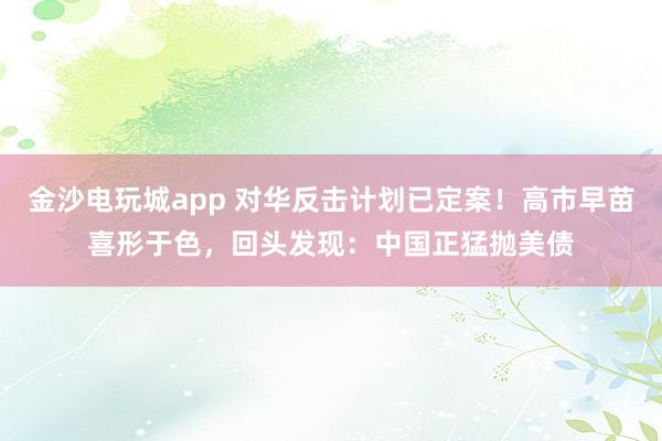 金沙電玩城app 對華反擊計劃已定案！高市早苗喜形于色，回頭發現：中國正猛拋美債