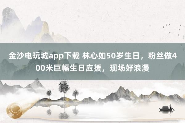 金沙電玩城app下載 林心如50歲生日，粉絲做400米巨幅生日應援，現場好浪漫