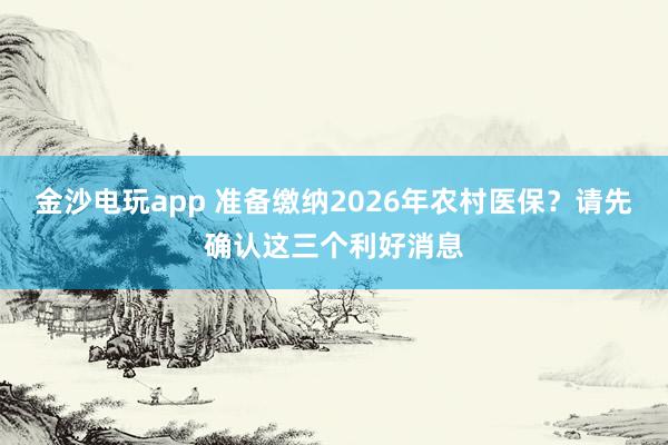 金沙電玩app 準(zhǔn)備繳納2026年農(nóng)村醫(yī)保？請(qǐng)先確認(rèn)這三個(gè)利好消息