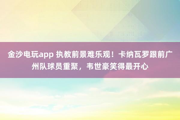 金沙電玩app 執(zhí)教前景難樂(lè)觀！卡納瓦羅跟前廣州隊(duì)球員重聚，韋世豪笑得最開心
