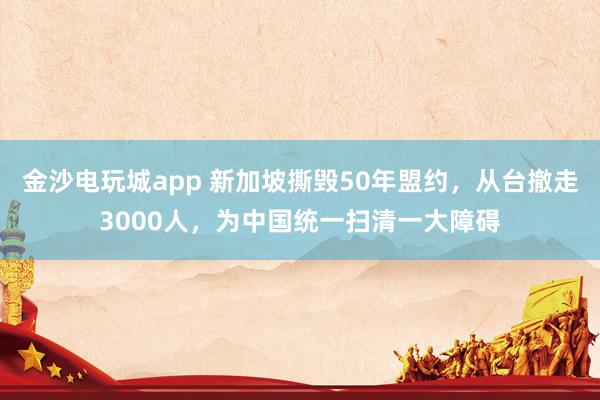 金沙電玩城app 新加坡撕毀50年盟約,從臺(tái)撤走3000人,為中國(guó)統(tǒng)一掃清一大障礙