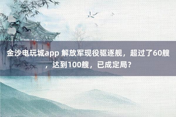 金沙電玩城app 解放軍現(xiàn)役驅逐艦，超過了60艘，達到100艘，已成定局？