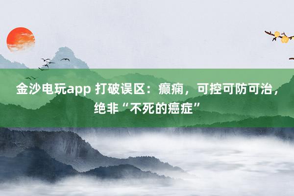 金沙電玩app 打破誤區(qū):癲癇,可控可防可治,絕非“不死的癌癥”