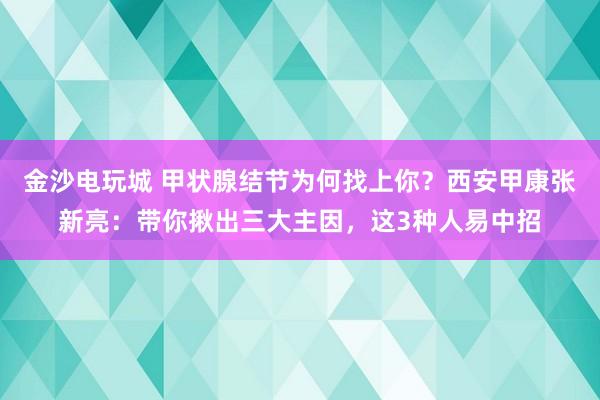 金沙電玩城 甲狀腺結(jié)節(jié)為何找上你？西安甲康張新亮：帶你揪出三大主因，這3種人易中招