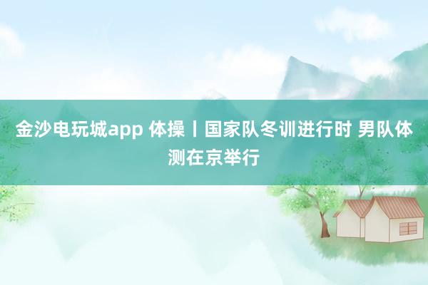 金沙電玩城app 體操丨國家隊(duì)冬訓(xùn)進(jìn)行時(shí) 男隊(duì)體測在京舉行