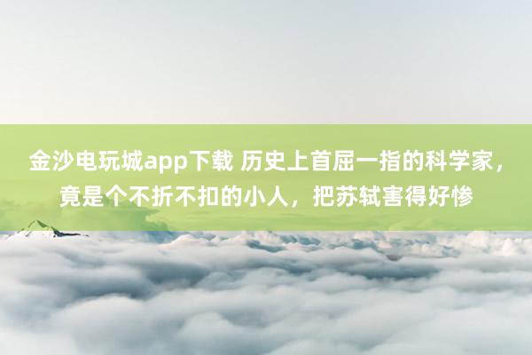 金沙電玩城app下載 歷史上首屈一指的科學家，竟是個不折不扣的小人，把蘇軾害得好慘