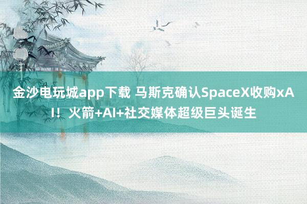 金沙電玩城app下載 馬斯克確認SpaceX收購xAI!火箭+AI+社交媒體超級巨頭誕生